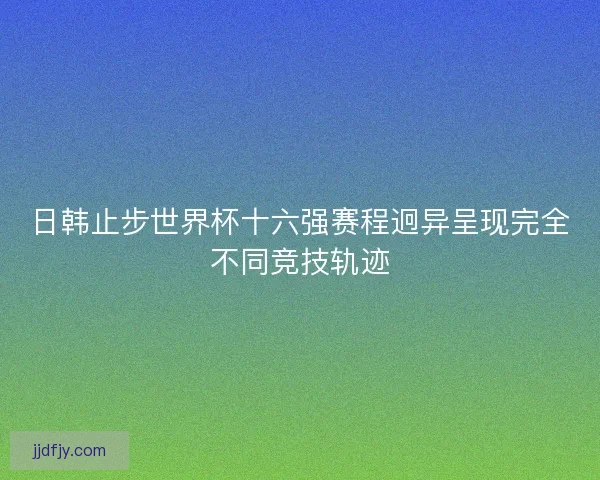 日韩止步世界杯十六强赛程迥异呈现完全不同竞技轨迹