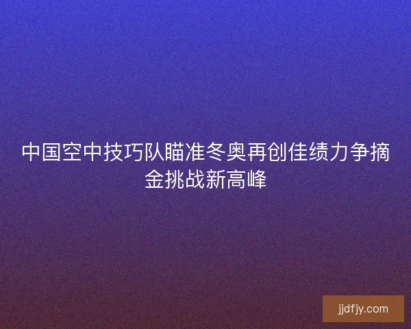 中国空中技巧队瞄准冬奥再创佳绩力争摘金挑战新高峰