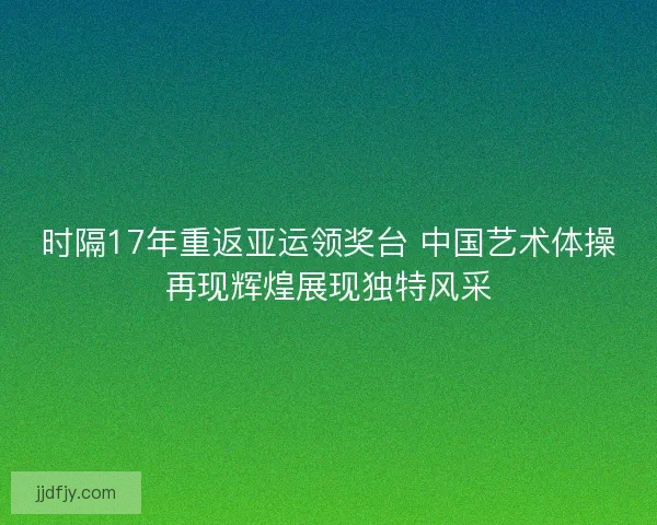 时隔17年重返亚运领奖台 中国艺术体操再现辉煌展现独特风采