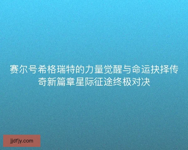 赛尔号希格瑞特的力量觉醒与命运抉择传奇新篇章星际征途终极对决