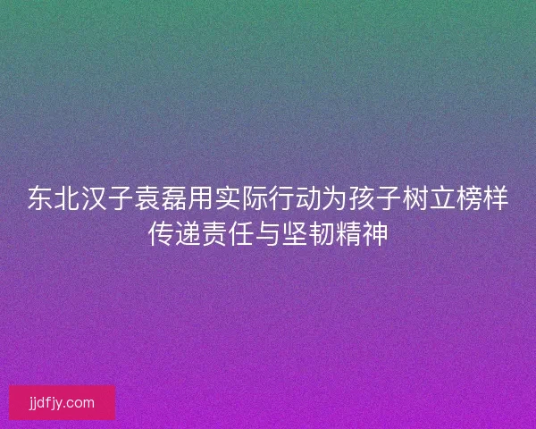 东北汉子袁磊用实际行动为孩子树立榜样传递责任与坚韧精神