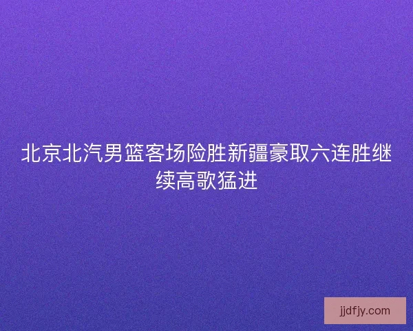 北京北汽男篮客场险胜新疆豪取六连胜继续高歌猛进