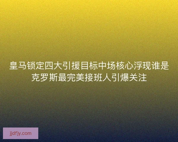 皇马锁定四大引援目标中场核心浮现谁是克罗斯最完美接班人引爆关注