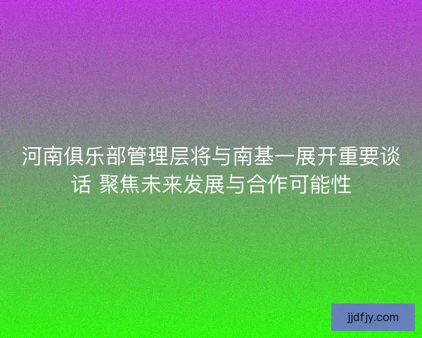 河南俱乐部管理层将与南基一展开重要谈话 聚焦未来发展与合作可能性