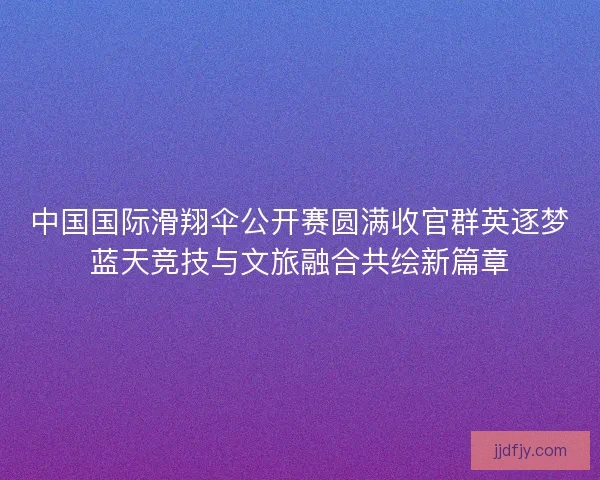 中国国际滑翔伞公开赛圆满收官群英逐梦蓝天竞技与文旅融合共绘新篇章