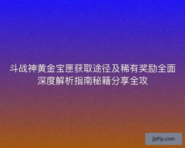 斗战神黄金宝匣获取途径及稀有奖励全面深度解析指南秘籍分享全攻