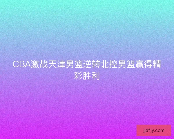 CBA激战天津男篮逆转北控男篮赢得精彩胜利