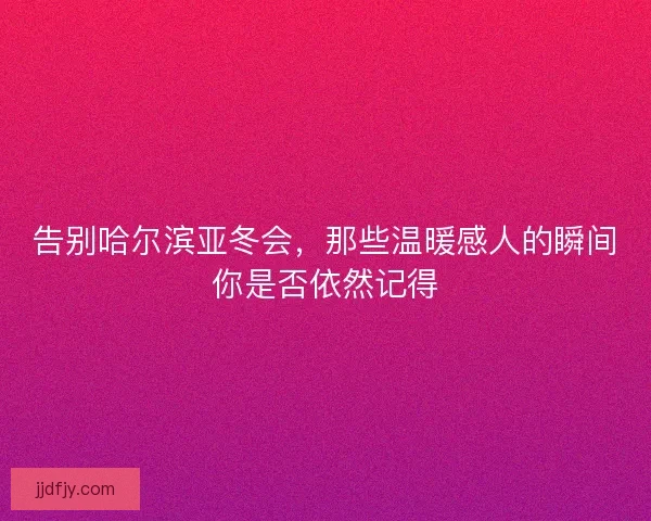 告别哈尔滨亚冬会，那些温暖感人的瞬间你是否依然记得