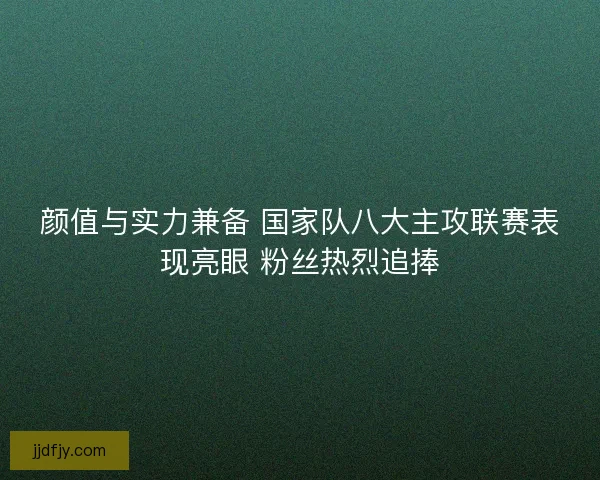 颜值与实力兼备 国家队八大主攻联赛表现亮眼 粉丝热烈追捧