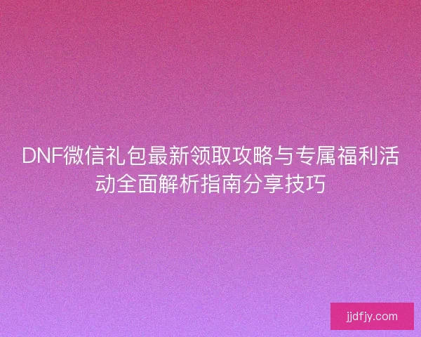 DNF微信礼包最新领取攻略与专属福利活动全面解析指南分享技巧