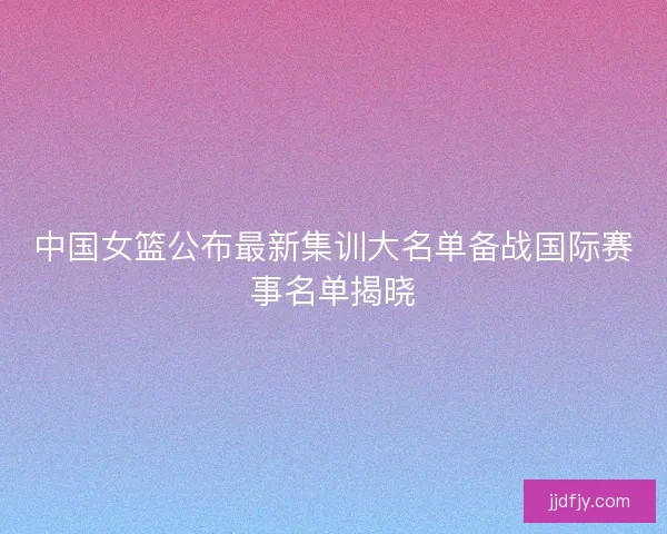 中国女篮公布最新集训大名单备战国际赛事名单揭晓
